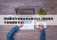 网站建设与管理自考试卷2019（网站建设与管理期末考试）